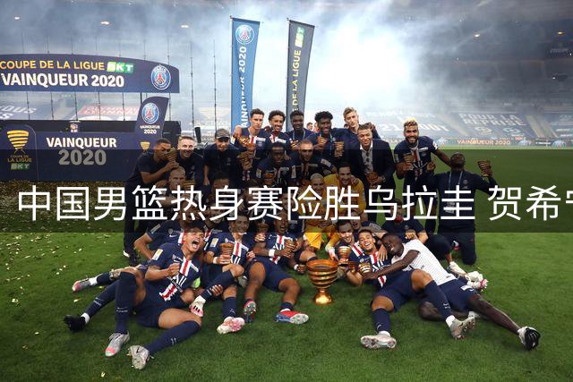 中国男篮热身赛险胜乌拉圭 贺希宁17分领衔多点开花