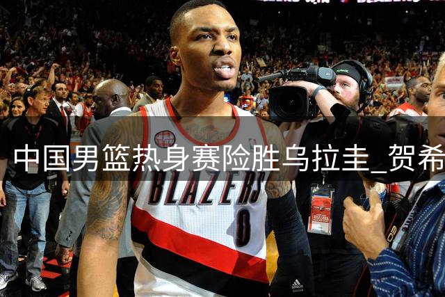 中国男篮热身赛险胜乌拉圭 贺希宁17分领衔多点开花