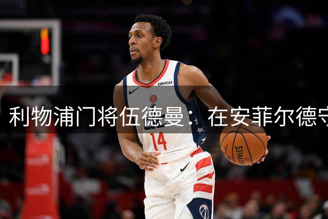 利物浦门将伍德曼：在安菲尔德守护球门是人生最美时刻