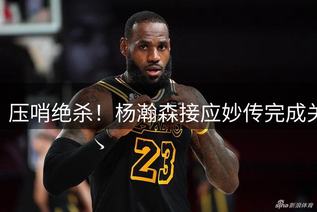 压哨绝杀！杨瀚森接应妙传完成关键上篮