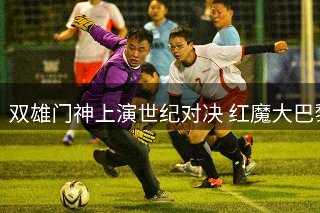 双雄门神上演世纪对决 红魔大巴黎友谊赛握手言和