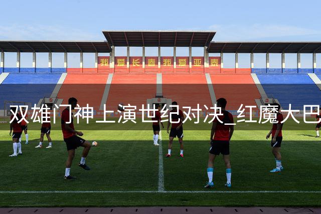 双雄门神上演世纪对决 红魔大巴黎友谊赛握手言和