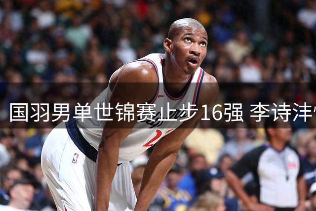 国羽男单世锦赛止步16强 李诗沣惜败日本选手