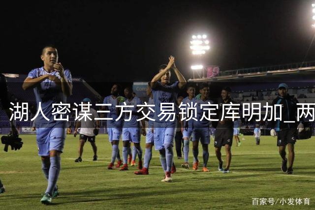 湖人密谋三方交易锁定库明加 两将成关键筹码引联盟观望