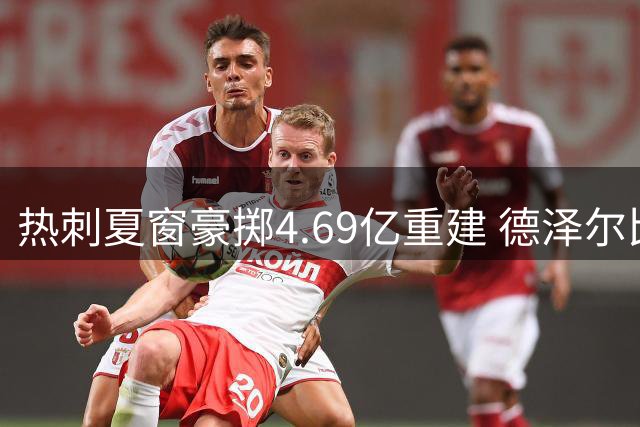 热刺夏窗豪掷4.69亿重建 德泽尔比主导引援引变革