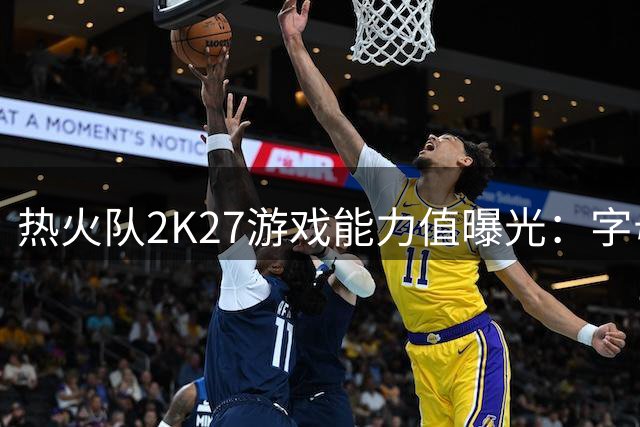 热火队2K27游戏能力值曝光：字母哥领衔全队