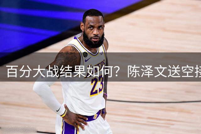 百分大战结果如何？陈泽文送空接 杰伦·格林高高跃起单臂砸扣