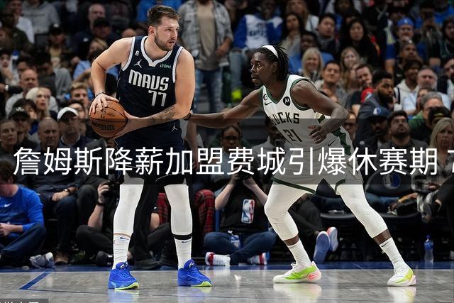 詹姆斯降薪加盟费城引爆休赛期 76人计划退役球衣+筹建雕像表敬意