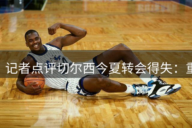 记者点评切尔西今夏转会得失：重金引援显成效 左闸离队最可惜
