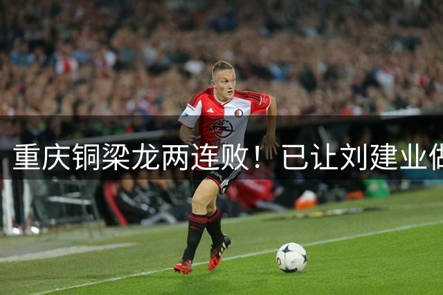 重庆铜梁龙两连败！已让刘建业做出重要决定，希望球员能守住初心