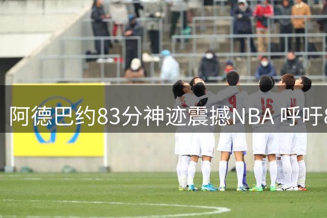阿德巴约83分神迹震撼NBA 呼吁8月3日定为历史性纪念日