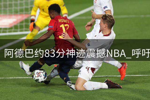 阿德巴约83分神迹震撼NBA 呼吁8月3日定为历史性纪念日