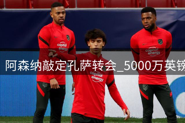 阿森纳敲定孔萨转会 5000万英镑交易达成 球员即将体检